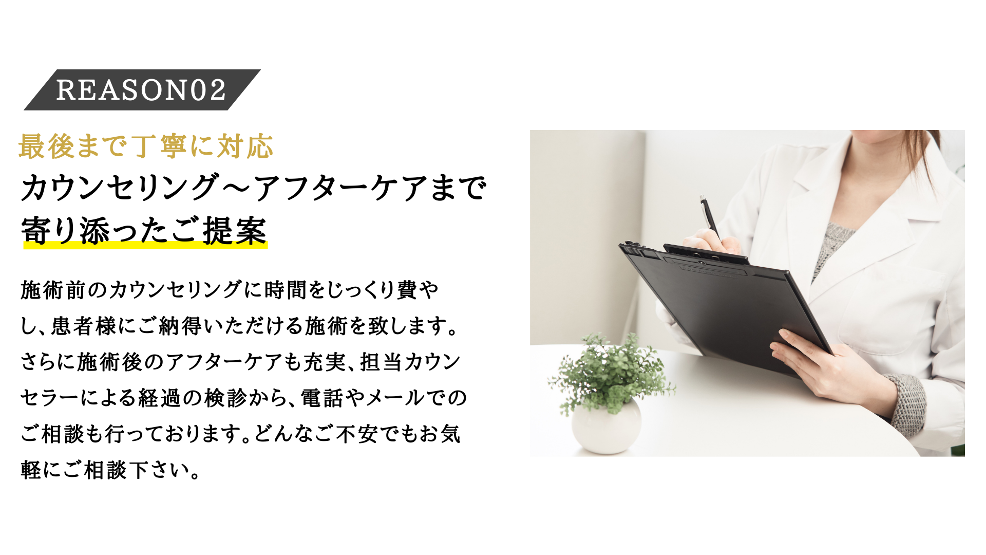 施術前のカウンセリングに時間をじっくり費やし、患者様にご納得いただける施術を致します。さらに施術後のアフターケアも充実、担当カウンセラーによる経過の検診から、電話やメールでのご相談も行っております。どんなご不安でもお気軽にご相談下さい。