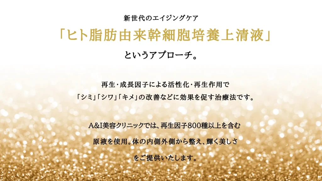 新世代のエイジングケア「ヒト脂肪由来幹細胞培養上清液」とい再生・成長因子による活性化・再生作用でうアプローチ。「シミ」「シワ」「キメ」の改善などに効果を促す治療法です。A&I美容クリニックでは、再生因子800種以上を含む原液を使用。体の内側外側から整え、輝く美しさをご提供いたします。